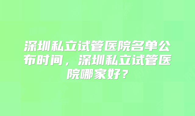 深圳私立试管医院名单公布时间，深圳私立试管医院哪家好？