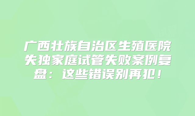 广西壮族自治区生殖医院失独家庭试管失败案例复盘：这些错误别再犯！