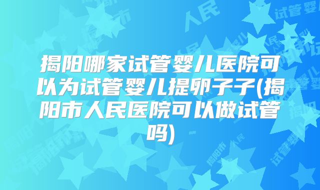 揭阳哪家试管婴儿医院可以为试管婴儿提卵子子(揭阳市人民医院可以做试管吗)
