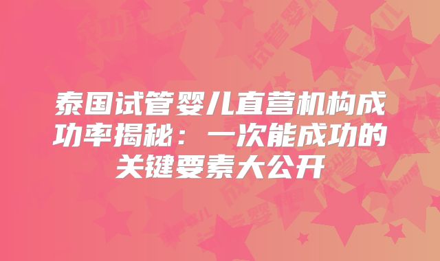泰国试管婴儿直营机构成功率揭秘：一次能成功的关键要素大公开