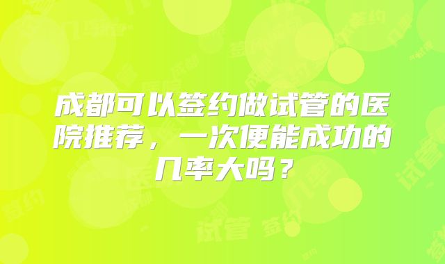 成都可以签约做试管的医院推荐，一次便能成功的几率大吗？