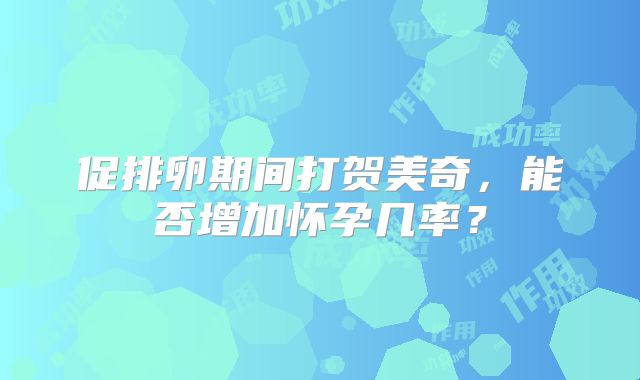 促排卵期间打贺美奇，能否增加怀孕几率？