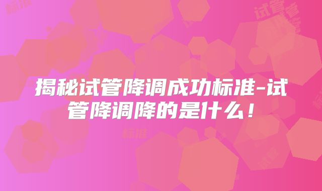 揭秘试管降调成功标准-试管降调降的是什么！