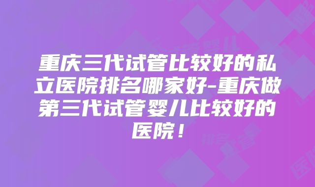 重庆三代试管比较好的私立医院排名哪家好-重庆做第三代试管婴儿比较好的医院！