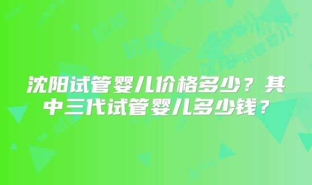 沈阳试管婴儿价格多少？其中三代试管婴儿多少钱？
