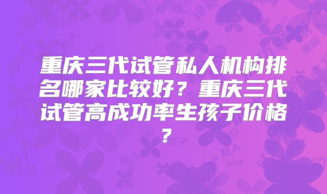 重庆三代试管私人机构排名哪家比较好?重庆三代试管高成功率生孩子价格?