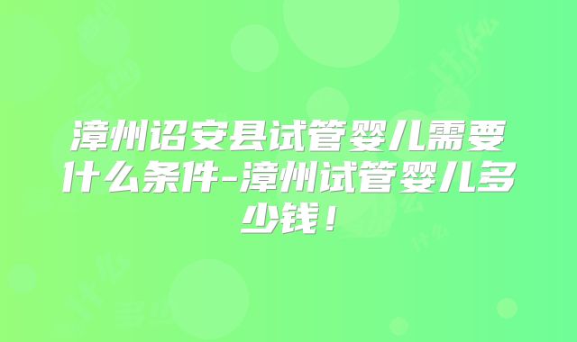 漳州诏安县试管婴儿需要什么条件-漳州试管婴儿多少钱！