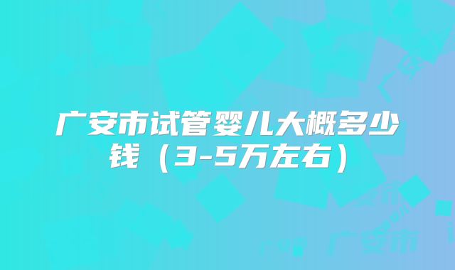 广安市试管婴儿大概多少钱（3-5万左右）