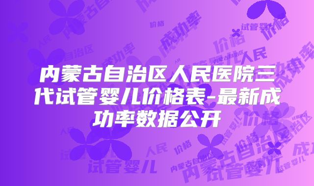 内蒙古自治区人民医院三代试管婴儿价格表-最新成功率数据公开