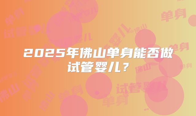 2025年佛山单身能否做试管婴儿？
