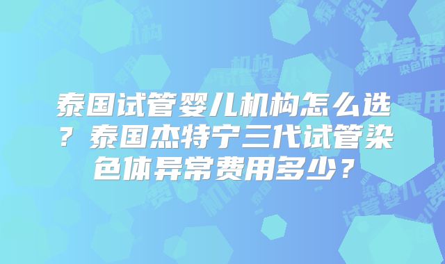 泰国试管婴儿机构怎么选？泰国杰特宁三代试管染色体异常费用多少？