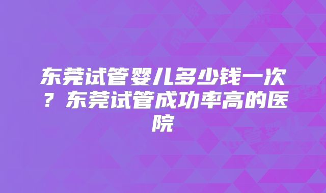 东莞试管婴儿多少钱一次?东莞试管成功率高的医院