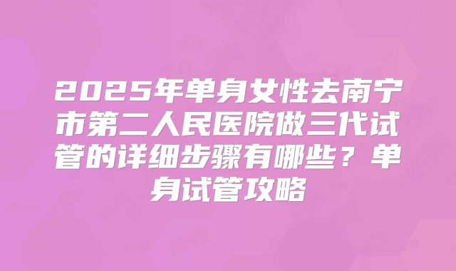 2025年单身女性去南宁市第二人民医院做三代试管的详细步骤有哪些?单身试管攻略