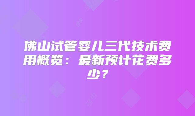 佛山试管婴儿三代技术费用概览：最新预计花费多少？