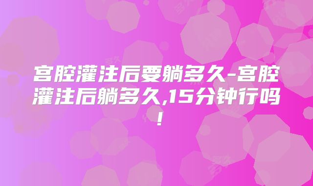 宫腔灌注后要躺多久-宫腔灌注后躺多久,15分钟行吗！