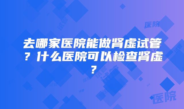 去哪家医院能做肾虚试管？什么医院可以检查肾虚？