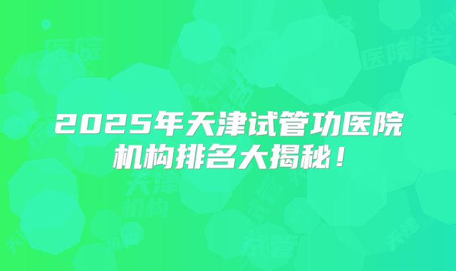 2025年天津试管功医院机构排名大揭秘!