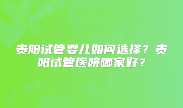 贵阳试管婴儿如何选择？贵阳试管医院哪家好？