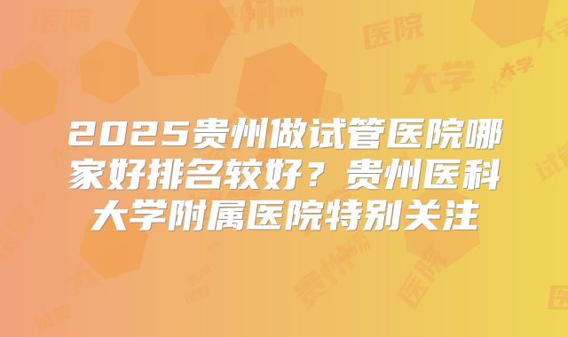 2025贵州做试管医院哪家好排名较好?贵州医科大学附属医院特别关注