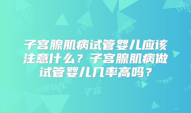 子宫腺肌病试管婴儿应该注意什么?子宫腺肌病做试管婴儿几率高吗?