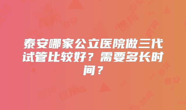 泰安哪家公立医院做三代试管比较好？需要多长时间？