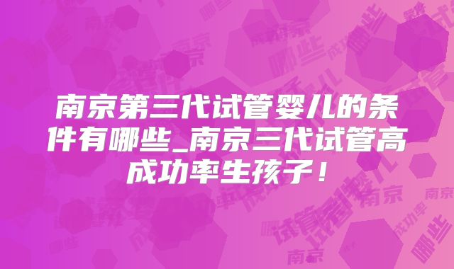 南京第三代试管婴儿的条件有哪些_南京三代试管高成功率生孩子！