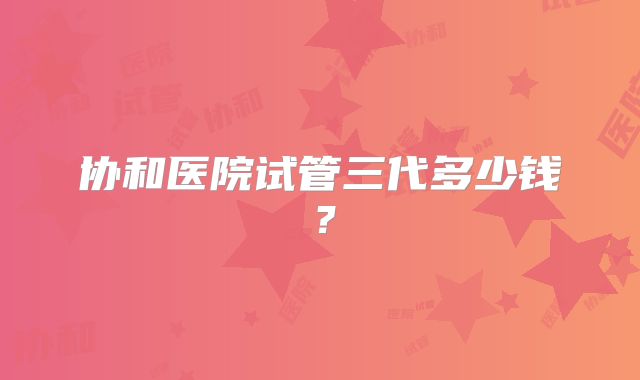 协和医院试管三代多少钱?