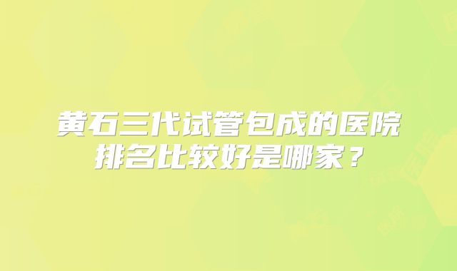 黄石三代试管包成的医院排名比较好是哪家？