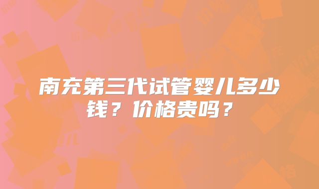 南充第三代试管婴儿多少钱?价格贵吗?