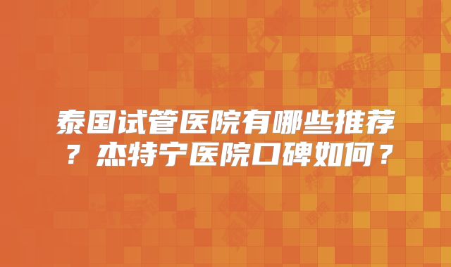 泰国试管医院有哪些推荐？杰特宁医院口碑如何？