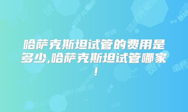 哈萨克斯坦试管的费用是多少,哈萨克斯坦试管哪家！