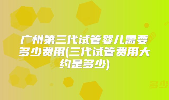 广州第三代试管婴儿需要多少费用(三代试管费用大约是多少)