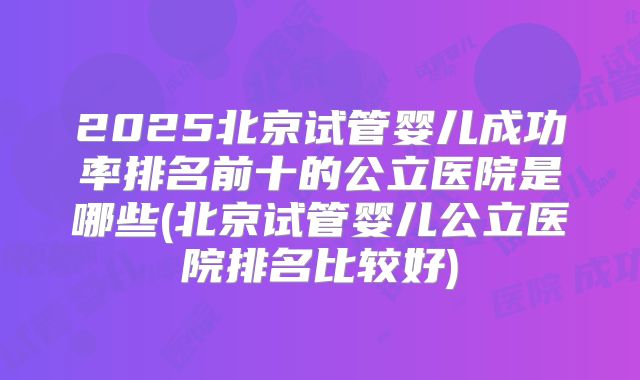 2025北京试管婴儿成功率排名前十的公立医院是哪些(北京试管婴儿公立医院排名比较好)