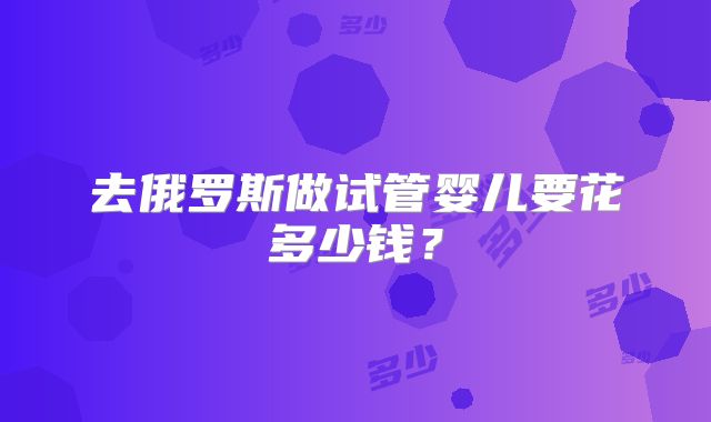 去俄罗斯做试管婴儿要花多少钱?