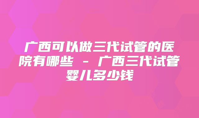 广西可以做三代试管的医院有哪些 - 广西三代试管婴儿多少钱