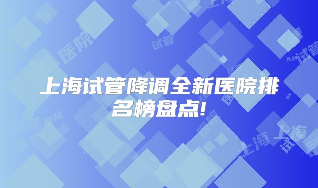 上海试管降调全新医院排名榜盘点!