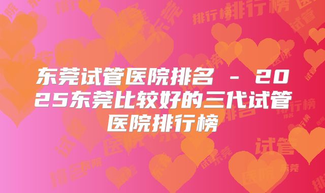 东莞试管医院排名 - 2025东莞比较好的三代试管医院排行榜