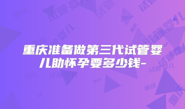 重庆准备做第三代试管婴儿助怀孕要多少钱-