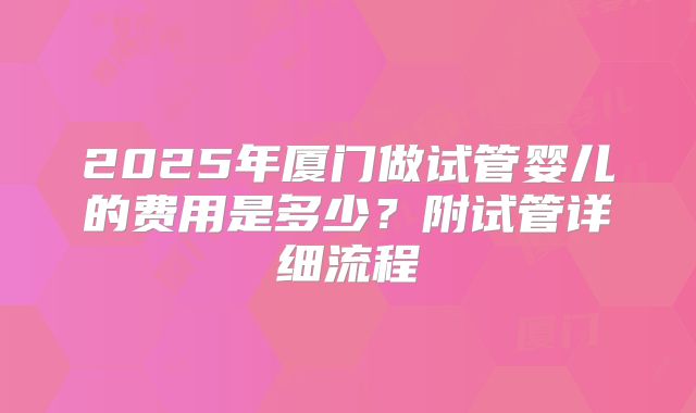 2025年厦门做试管婴儿的费用是多少?附试管详细流程