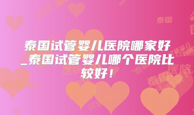 泰国试管婴儿医院哪家好_泰国试管婴儿哪个医院比较好！