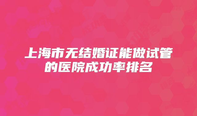 上海市无结婚证能做试管的医院成功率排名