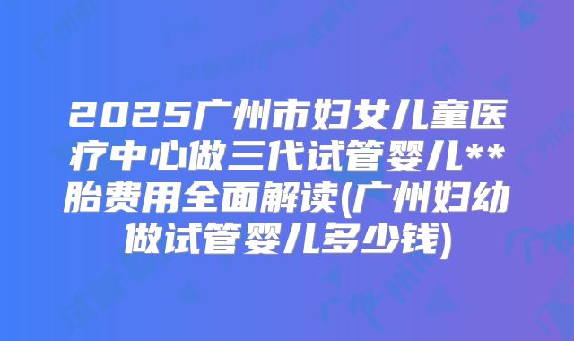 2025广州市妇女儿童医疗中心做三代试管婴儿**胎费用全面解读(广州妇幼做试管婴儿多少钱)