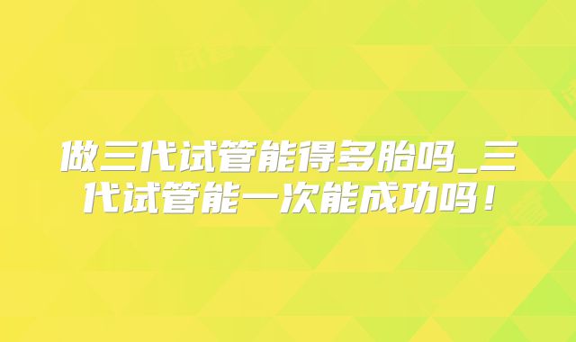 做三代试管能得多胎吗_三代试管能一次能成功吗！