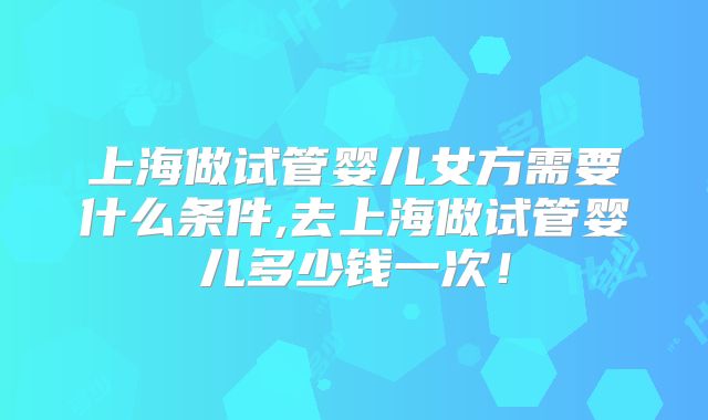 上海做试管婴儿女方需要什么条件,去上海做试管婴儿多少钱一次！