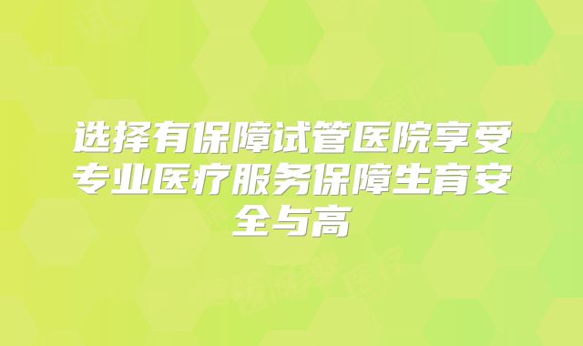 选择有保障试管医院享受专业医疗服务保障生育安全与高