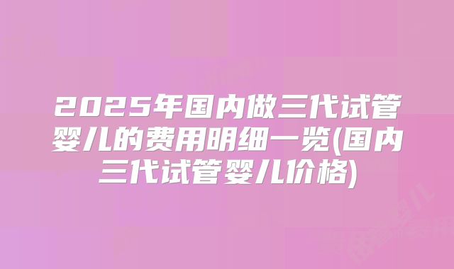 2025年国内做三代试管婴儿的费用明细一览(国内三代试管婴儿价格)