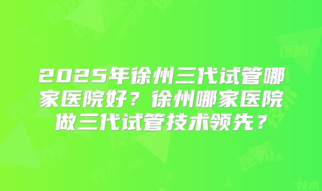 2025年徐州三代试管哪家医院好？徐州哪家医院做三代试管技术领先？