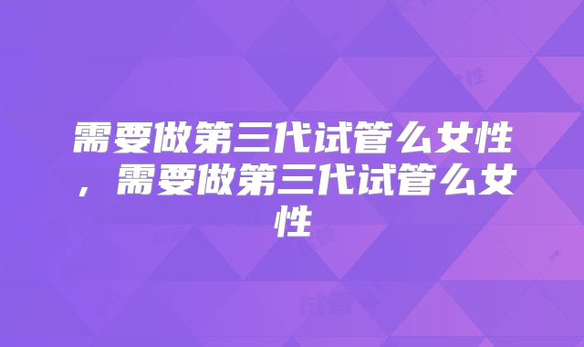 需要做第三代试管么女性，需要做第三代试管么女性