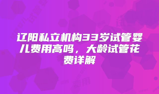 辽阳私立机构33岁试管婴儿费用高吗，大龄试管花费详解