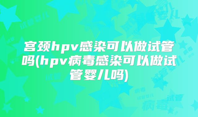 宫颈hpv感染可以做试管吗(hpv病毒感染可以做试管婴儿吗)